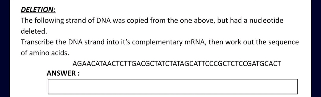 DELETION: 
The following strand of DNA was copied from the one above, but had a nucleotide 
deleted. 
Transcribe the DNA strand into it’s complementary mRNA, then work out the sequence 
of amino acids. 
AGAACATAACTCTTGACGCTATCTATAGCATTCCCGCTCTCCGATGCACT 
ANSWER :