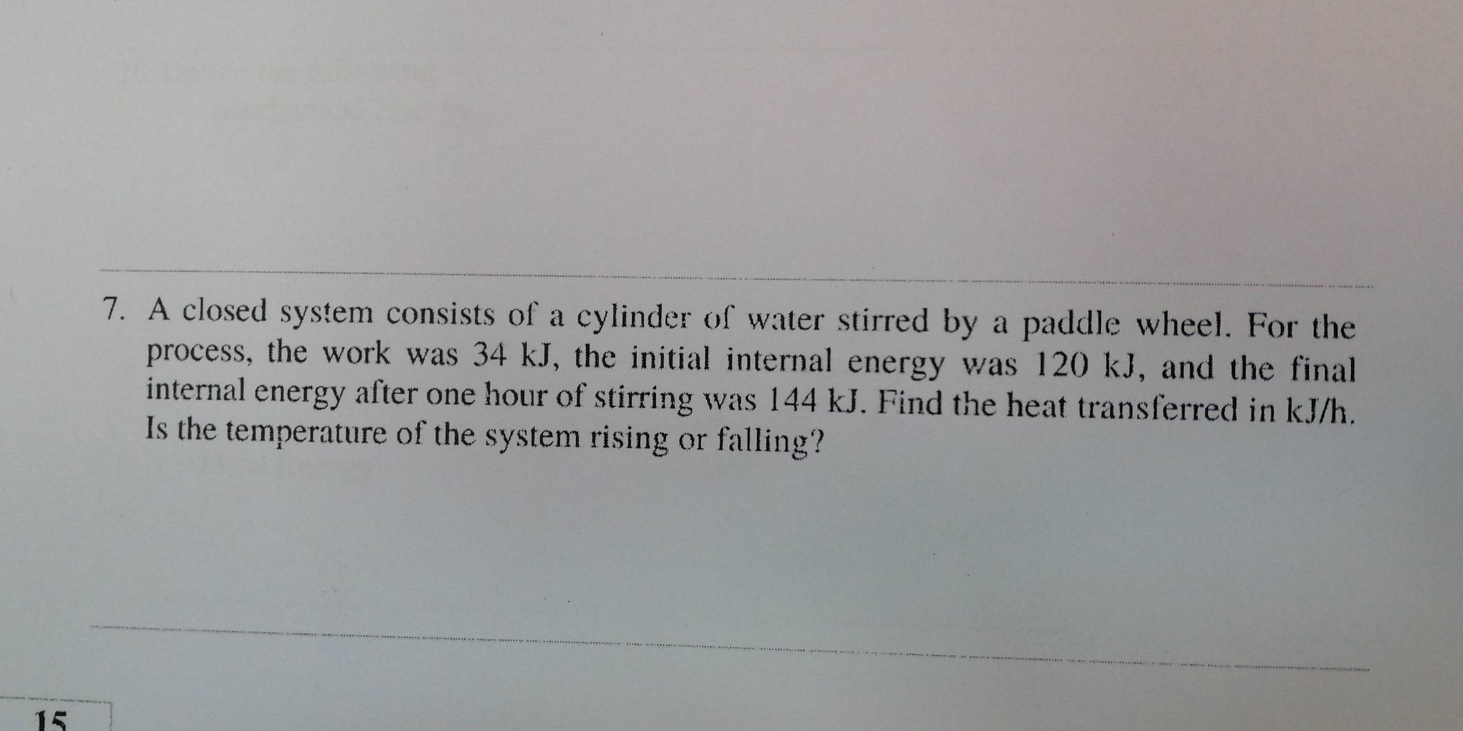 A closed system consists of a cylinder of water stirred by a paddle wheel. For the 
process, the work was 34 kJ, the initial internal energy was 120 kJ, and the final 
internal energy after one hour of stirring was 144 kJ. Find the heat transferred in kJ/h. 
Is the temperature of the system rising or falling?
15