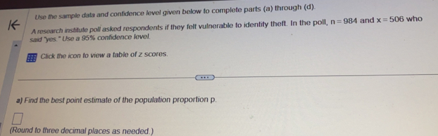 Use the sample data and confidence level given below to complete parts (a) through (d). 
A research institute poll asked respondents if they felt vulnerable to identity theft. In the poll, n=984 and x=506 who 
said "yes." Use a 95% confidence level. 
Click the icon to view a table of z scores. 
a) Find the best point estimate of the population proportion p. 
(Round to three decimal places as needed.)