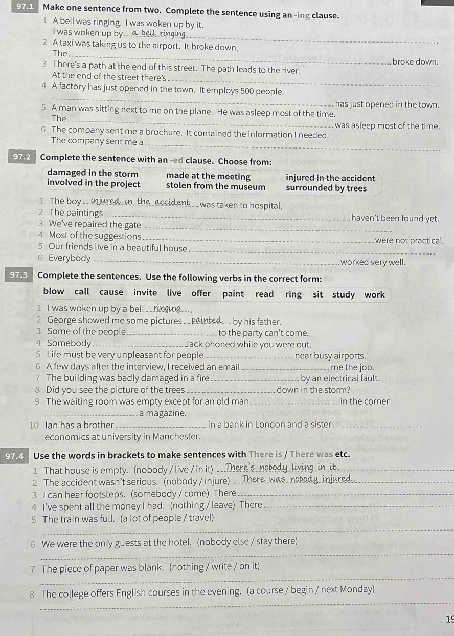 97.1 Make one sentence from two. Complete the sentence using an -ing clause.
1 A bell was ringing. I was woken up by it.
I was woken up by
_
2 A taxi was taking us to the airport. It broke down.
The_
broke down.
3 There’s a path at the end of this street. The path leads to the river.
_
At the end of the street there's
_
4 A factory has just opened in the town. It employs 500 people.
has just opened in the town.
5 A man was sitting next to me on the plane. He was asleep most of the time.
The _was asleep most of the time.
6 The company sent me a brochure. It contained the information I needed.
The company sent me a_
97.2 Complete the sentence with an -ed clause. Choose from:
damaged in the storm made at the meeting injured in the accident
involved in the project stolen from the museum surrounded by trees
1 The boy _. was taken to hospital.
2 The paintings _haven’t been found yet.
3 We’ve repaired the gate_
4 Most of the suggestions_ were not practical.
5 Our friends live in a beautiful house
_
6 Everybody _worked very well.
97.3 Complete the sentences. Use the following verbs in the correct form:
blow call cause invite live offer paint read ring sit study work
_
1 I was woken up by a bell .....
2 George showed me some pictures _ by his father.
3 Some of the people _to the party can’t come.
4 Somebody _Jack phoned while you were out.
5 Life must be very unpleasant for people _near busy airports.
6 A few days after the interview, I received an email _me the job.
7 The building was badly damaged in a fire _by an electrical fault.
8 Did you see the picture of the trees_ down in the storm?
9 The waiting room was empty except for an old man_ in the corner
_a magazine.
10 Ian has a brother _in a bank in London and a sister_
economics at university in Manchester.
97.4 Use the words in brackets to make sentences with There is / There was etc.
1 That house is empty. (nobody / live / in it)_
2 The accident wasn’t serious. (nobody / injure)_
3 I can hear footsteps. (somebody / come) There_
4 I’ve spent all the money I had. (nothing / leave) There_
5 The train was full. (a lot of people / travel)
_
6 We were the only guests at the hotel. (nobody else / stay there)
_
_
7 The piece of paper was blank. (nothing / write / on it)
_
8 The college offers English courses in the evening. (a course / begin / next Monday)
19