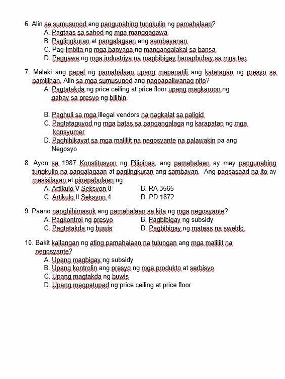 Alin sa sumusunod ang pangunahing tungkulin ng pamahalaan?
A. Pagtaas sa sahod ng mga manggagawa
B. Paglingkuran at pangalagaan ang sambayanan
C. Pag-imbita ng mga banyaga ng mangangalakal sa bansa
D. Paggawa ng mga industriva na magbibigay hanapbuhay sa mga tạo
7. Malaki ang papel ng pamahalaan upang mapanatili ang katatagan ng presyo sa
pamilihan. Alin sa mga sumusunod ang nagpapaliwanag nito?
A. Pagtatakda ng price ceiling at price floor upang magkaroon ng
gabay sa presyo ng bilihin.
B. Paghuli sa mga illegal vendors na nagkalat sa paligid
C. Pagtataguyod ng mga batas sa pangangalaga ng karapatan ng mga
konsyumer
D. Paghibikayat sa mga maliliit na negosyante na palawakin pa ang
Negosyo
8. Ayon sa 1987 Konstitusyon ng Pilipinas, ang pamahalaan ay may pangunahing
tungkulin na pangalagaan at paglingkuran ang sambayan. Ang pagsasaad na ito ay
masisilayan at pinapabulaan ng:
A. Artikulo V Seksyon 8 B. RA 3565
C. Artikulo II Seksyon 4 D. PD 1872
9. Paano nanghihimasok ang pamahalaan sa kita ng mga negosyante?
A. Pagkontrol ng presyo B. Pagbibigay ng subsidy
C. Pagtatakda ng buwis D. Pagbibigay ng mataas na sweldo
10. Bakit kailangan ng ating pamahalaan na tulungan ang mga maliliit na
negosvante?
A. Upang magbigay ng subsidy
B. Upang kontrolin ang presyo ng mga produkto at serbisyo
C. Upang magtakda ng buwis
D. Upang magpatupad ng price ceiling at price floor