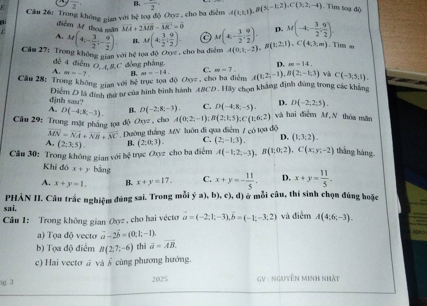 overline 2·
B. -frac 2·
E . Tìm toạ độ
Câu 26: Trong không gian với hệ toạ độ Oxyz , cho ba điểm A(1;1;1),B(5;-1;2),C(3;2;-4)
Bỉ
điểm M thoả mãn vector MA+2vector MB-vector MC=vector 0
D
A. M(4;- 3/2 ;- 9/2 ). B. M(4; 3/2 ; 9/2 ). C M(4;- 3/2 ; 9/2 ). D. M(-4;- 3/2 ; 9/2 ).
Câu 27: Trong không gian với hhat ? tọa độ Oxyz , cho ba điểm A(0;1;-2),B(1;2;1),C(4;3;m). Tìm m
để 4 điểm O, A,B,C đồng phẳng. D. m=14.
A. m=-7. B. m=-14.
C. m=7.
Câu 28: Trong không gian với hệ trục tọa độ Oxyz, cho ba điểm A(1;2;-1),B(2;-1;3) và C(-3;5;1).
Điểm D là đỉnh thứ tư của hình bình hành ABCD. Hãy chọn khắng định đúng trong các khẳng
định sau?
A. D(-4;8;-3). D(-2;8;-3). C. D(-4;8;-5). D. D(-2;2;5).
B.
Câu 29: Trong mặt phẳng tọa độ Oxyz , cho A(0;2;-1);B(2;1;5);C(1;6;2)
và hai điểm M,N thỏa mãn
vector MN=vector NA+vector NB+vector NC.Đường thẳng MN luôn đi qua điểm / có tọa độ
B.
A. (2;3;5). (2;0;3).
C. (2;-1;3).
D. (1;3;2).
Câu 30: Trong không gian với hệ trục Oxyz cho ba điểm A(-1;2;-3),B(1;0;2),C(x;y;-2) thắng hàng.
Khi đó x+y bằng
A. x+y=1. B. x+y=17. C. x+y=- 11/5 . D. x+y= 11/5 .
PHÀN II. Câu trắc nghiệm đúng sai. Trong mỗi ý a), b), c), d) ở mỗi câu, thí sinh chọn đúng hoặc
sai.
Câu 1: Trong không gian Oxyz , cho hai véctơ vector a=(-2;1;-3),vector b=(-1;-3;2) và điểm A(4;6;-3).
a) Tọa độ vectơ vector a-2vector b=(0;1;-1).
b) Tọa độ điểm B(2;7;-6) thì vector a=vector AB.
c) Hai vectơ a và vector b cùng phương hướng.
g. 3 2025  GV : NGUYÊN MINH NHật