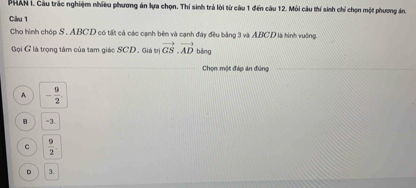 PHAN I. Câu trắc nghiệm nhiều phương án lựa chọn. Thí sinh trả lời từ câu 1 đến câu 12. Mỗi câu thí sinh chỉ chọn một phương án.
Câu 1
Cho hình chóp S . ABCD có tất cả các cạnh bên và cạnh đáy đều bằng 3 và ABCD là hình vuông.
Gọội G là trọng tâm của tam giác SCD. Giá trị vector GS.vector AD bǎng
Chọn một đáp án đúng
A - 9/2 .
B -3.
C  9/2 .
D 3.