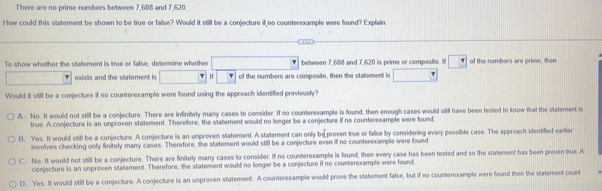 There are no prime numbers between 7,608 and 7,620.
How could this statement be shown to be true or false? Would it still be a conjecture if no counterexample were found? Explain.
To show whether the statement is true or false, determine whether between 7,608 and 7,620 is prime or composite. If v of the numbers are prime, then
exists and the statement is If of the numbers are composite, then the statement is
Would it still be a conjecture if no counterexample were found using the approach identified previously?
A. No. It would not still be a conjecture. There are infinitely many cases to consider. If no counterexample is found, then enough cases would still have been tested to know that the statement is
true. A conjecture is an unproven statement. Therefore, the statement would no longer be a conjecture if no counterexample were found
B. Yes. It would still be a conjecture. A conjecture is an unproven statement. A statement can only be proven true or false by considering every possible case. The approach identifled earlier
involves checking only finitely many cases. Therefore, the statement would still be a conjecture even if no counterexample were found.
C. No. It would not still be a conjecture. There are finitely many cases to consider. If no counterexample is found, then every case has been tested and so the statement has been proven true. A
conjecture is an unproven statement. Therefore, the statement would no longer be a conjecture if no counterexample were found.
D. Yes. It would still be a conjecture. A conjecture is an unproven statement. A counterexample would prove the statement false, but if no counterexample were found then the statement could