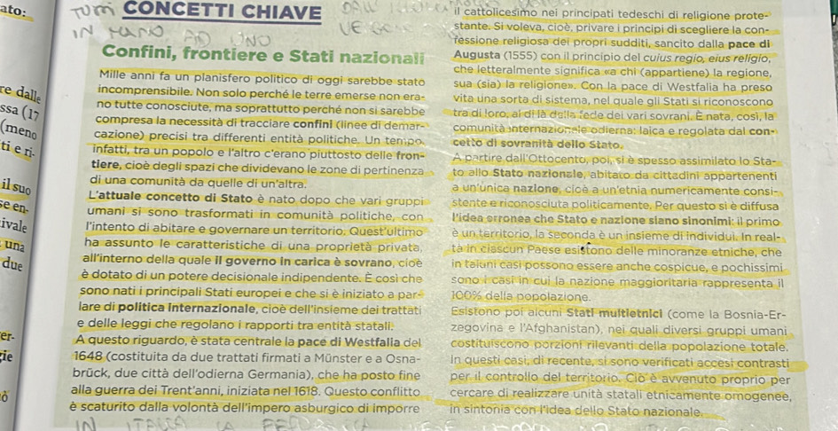 ato:  CONCETTI CHIAVE il cattolicesimo nei principati tedeschi di religione prote-
stante. Si voleva, cioè, privare i principi di scegliere la con-
ressione religiosa dei propri sudditi, sancito dalla pace di
Confini, frontiere e Stati nazionali Augusta (1555) con il princípio del cuius regio, eius religio,
che letteralmente significa «a chi (appartiene) la regione,
Mille anni fa un planisfero político di oggi sarebbe stato sua (sia) la religione». Con la pace di Westfalia ha preso
re dalle
incomprensibile. Non solo perché le terre emerse non era- vita una sorta di sistema, nel quale gli Stati si riconoscono
no tutte conosciute, ma soprattutto perché non si sarebbe tra di loro, al di là della fede dei vari sovrani. È nata, così, la
ssa (17  compresa la necessità di tracciare confini (linee di demar-  comunità internazionele odierna: laica e regolata dal con-
(meno cazione) precisi tra differenti entità politiche. Un tempo cetto di sovranità dello Stato.
ti e ri.
infatti, tra un popolo e l'altro c'erano piuttosto delle fron- A partire dall'Ottocento, poi, si è spesso assimilato lo Sta-
tiere, cioè degli spazi che dividevano le zone di pertinenza to allo Stato nazionale, abitato da cittadini appartenenti
di una comunità da quelle di un'altra. a un'unica nazlone, cicè a un'etnia numericamente consi-
il suo  L'attuale concetto di Stato è nato dopo che vari gruppi stente e riconosciuta politicamente. Per questo si è diffusa
se en umani si sono trasformati in comunità politiche, con l'idea erronea che Stato e nazione siano sinonimi: il primo
ivale l'intento di abitare e governare un territorio. Quest'ultimo è un territorio, la seconda è un insieme di individui. In real-
una
ha assunto le caratteristiche di una proprietà privata tà in clascun Paese esistono delle minoranze etniche, che
due
all'interno della quale iI governo in carica è sovrano, cioe in taluni casi possono essere anche cospicue, e pochissimi
è dotato di un potere decisionale indipendente. É cosi che sono i casi in cui la nazione maggioritaria rappresenta il
sono nati i principali Stati europei e che si è iniziato a par 100% della popolazione.
lare di política internazionale, cioè dell'insieme dei trattati Esistono poi alcuni Statl multietnici (come la Bosnia-Er-
e delle leggi che regolano i rapporti tra entità statali. zegovina e l'Afghanistan), nei quali diversi gruppi umani
er A questo riguardo, è stata centrale la pace di Westfalia del costituíscono porzioni rilevanti della popolazione totale.
ie  1648 (costituita da due trattati firmati a Münster e a Osna- In questi casi, di recente, si sono verificati accesi contrasti
brück, due città dell'odierna Germania), che ha posto fine per il controllo del territorio. Cio è avvenuto proprio per
alla guerra dei Trent'anni, iniziata nel 1618. Questo conflitto cercare di realizzare unità statali etnicamente omogenee,
è scaturito dalla volontà dell'impero asburgico di imporre in sintonia con l'idea dello Stato nazionale.