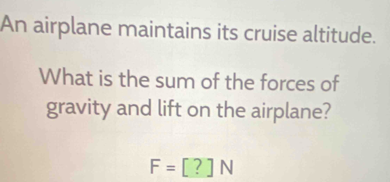 An airplane maintains its cruise altitude. 
What is the sum of the forces of 
gravity and lift on the airplane?
F=[?]N