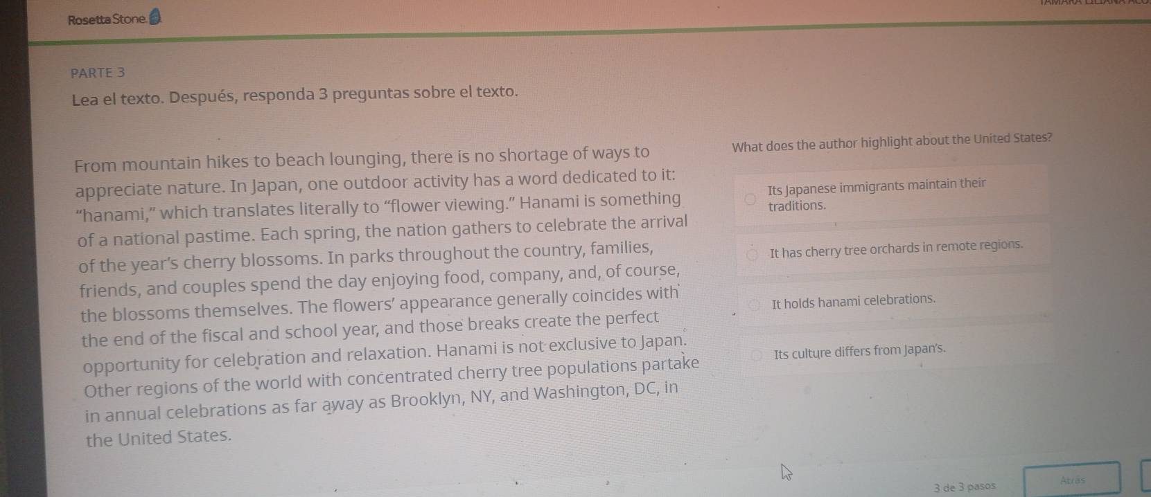 Rosetta Stone.
PARTE 3
Lea el texto. Después, responda 3 preguntas sobre el texto.
From mountain hikes to beach lounging, there is no shortage of ways to What does the author highlight about the Uníted States?
appreciate nature. In Japan, one outdoor activity has a word dedicated to it:
“hanami,” which translates literally to “flower viewing.” Hanami is something Its Japanese immigrants maintain their
traditions.
of a national pastime. Each spring, the nation gathers to celebrate the arrival
of the year’s cherry blossoms. In parks throughout the country, families,
It has cherry tree orchards in remote regions.
friends, and couples spend the day enjoying food, company, and, of course,
It holds hanami celebrations.
the blossoms themselves. The flowers’ appearance generally coincides with
the end of the fiscal and school year, and those breaks create the perfect
Its culture differs from Japan's.
opportunity for celebration and relaxation. Hanami is not exclusive to Japan.
Other regions of the world with concentrated cherry tree populations partake
in annual celebrations as far away as Brooklyn, NY, and Washington, DC, in
the United States.
3 de 3 pasos Atrãs