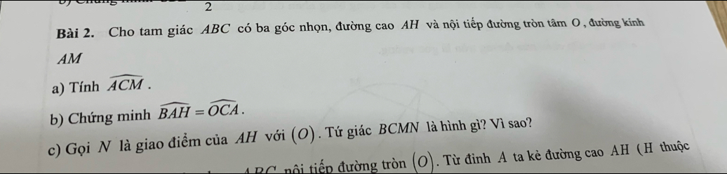 Cho tam giác ABC có ba góc nhọn, đường cao AH và nội tiếp đường tròn tâm O, đường kính 
AM 
a) Tính widehat ACM. 
b) Chứng minh widehat BAH=widehat OCA. 
c) Gọi N là giao điểm của AH với (O). Tứ giác BCMN là hình gì? Vì sao? 
C ội tiếp đường tròn (O). Từ đinh A ta kẻ đường cao AH (H thuộc