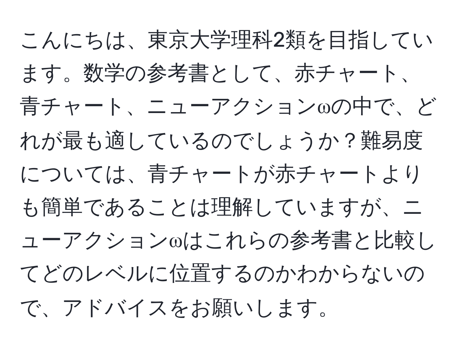 こんにちは、東京大学理科2類を目指しています。数学の参考書として、赤チャート、青チャート、ニューアクションωの中で、どれが最も適しているのでしょうか？難易度については、青チャートが赤チャートよりも簡単であることは理解していますが、ニューアクションωはこれらの参考書と比較してどのレベルに位置するのかわからないので、アドバイスをお願いします。