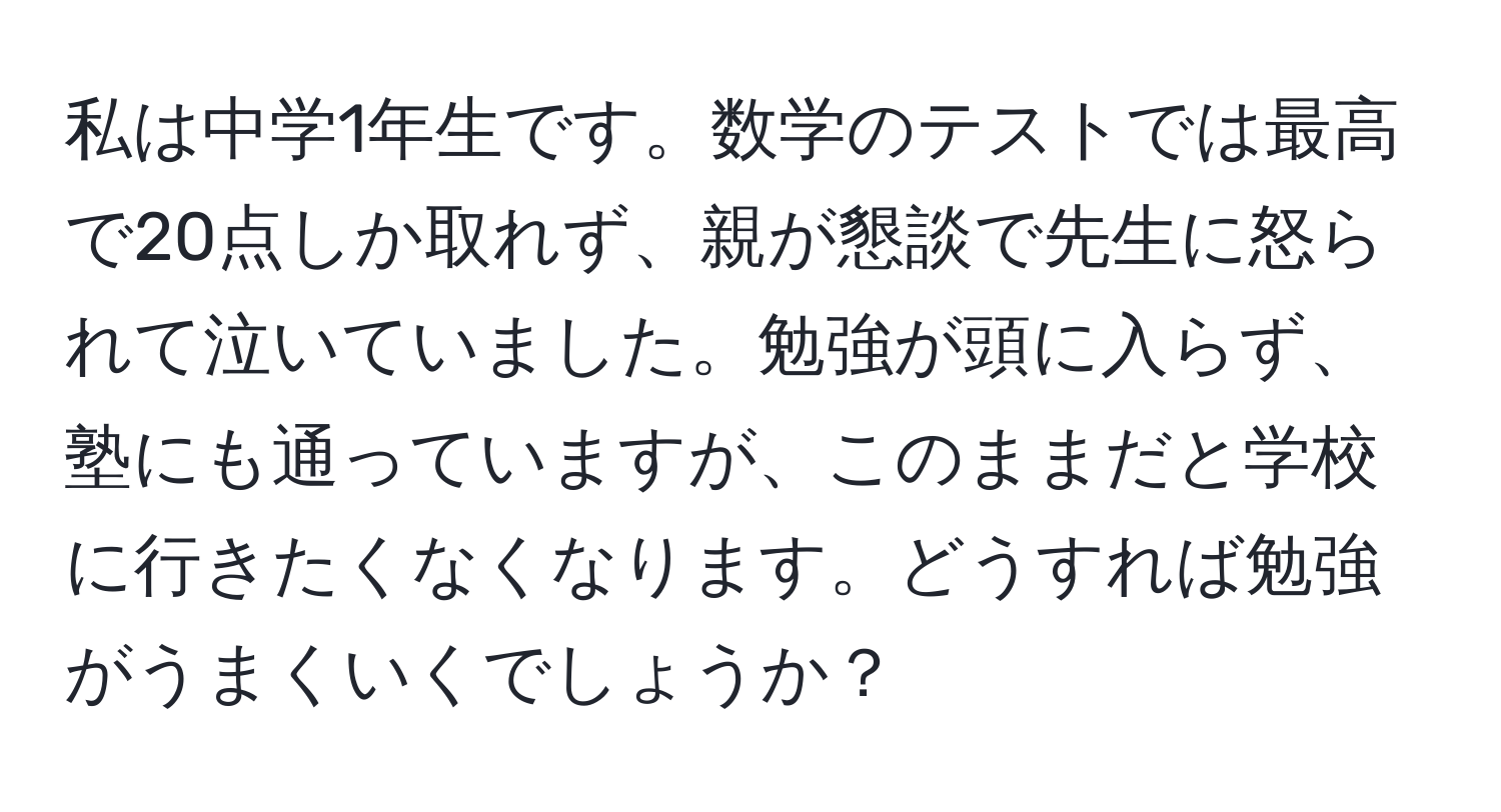 私は中学1年生です。数学のテストでは最高で20点しか取れず、親が懇談で先生に怒られて泣いていました。勉強が頭に入らず、塾にも通っていますが、このままだと学校に行きたくなくなります。どうすれば勉強がうまくいくでしょうか？