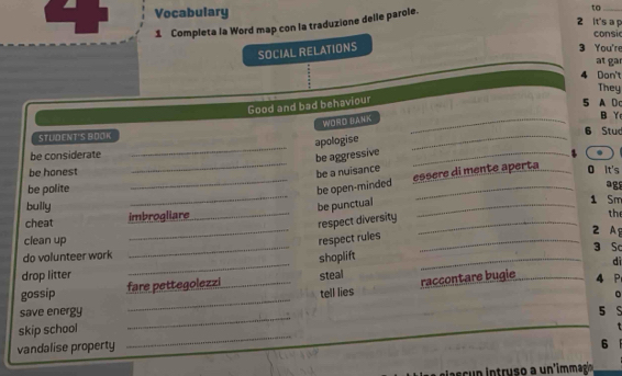 Vocabulary 2 it's a p 
1 Completa la Word map con la traduzione delle parole. 
to 
consi 
SOCIAL RELATIONS 
3 You're 
t g 
4 Don't 
They 
Good and bad behaviour 
5 A D 
WORO BANK_ 
B Y 
_ 
STUDENT'S BOOK _6 Stuc 
apologise 
_ 
be considerate _、 
be aggressive 
be a nuisance 
essère di mente aperta 
be honest _O It's 
_ 
be polite _be open-minded _agg 
bully be punctual _1 Sm 
_ 
cheat imbrogliare_ 
respect diversity_ 
the 
2 Ag 
clean up _respect rules _3 Sc 
_ 
do volunteer work 
shoplift 
_ 
dì 
drop litter 
_ 
gossip fare pettegolezzi _steal raccontare bugie _4 P 
tell lies 
。 
save energy 5 
skip school 
_ 
vandalise property 
_ 
6 
cu tru u mmag