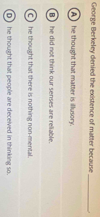 George Berkeley denied the existence of matter because
_
A ) he thought that matter is illusory.
B  he did not think our senses are reliable.
C he thought that there is nothing non-mental.
D he thought that people are deceived in thinking so.