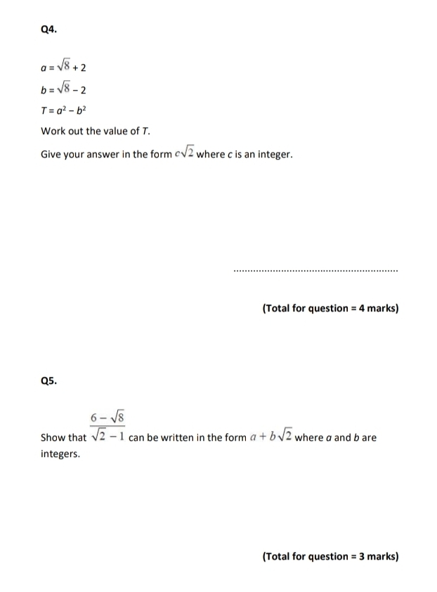 a=sqrt(8)+2
b=sqrt(8)-2
T=a^2-b^2
Work out the value of T. 
Give your answer in the form csqrt(2) where c is an integer. 
_ 
(Total for question =4 marks) 
Q5. 
Show that  (6-sqrt(8))/sqrt(2)-1  can be written in the form a+bsqrt(2) where a and b are 
integers. 
(Total for question =3 marks)