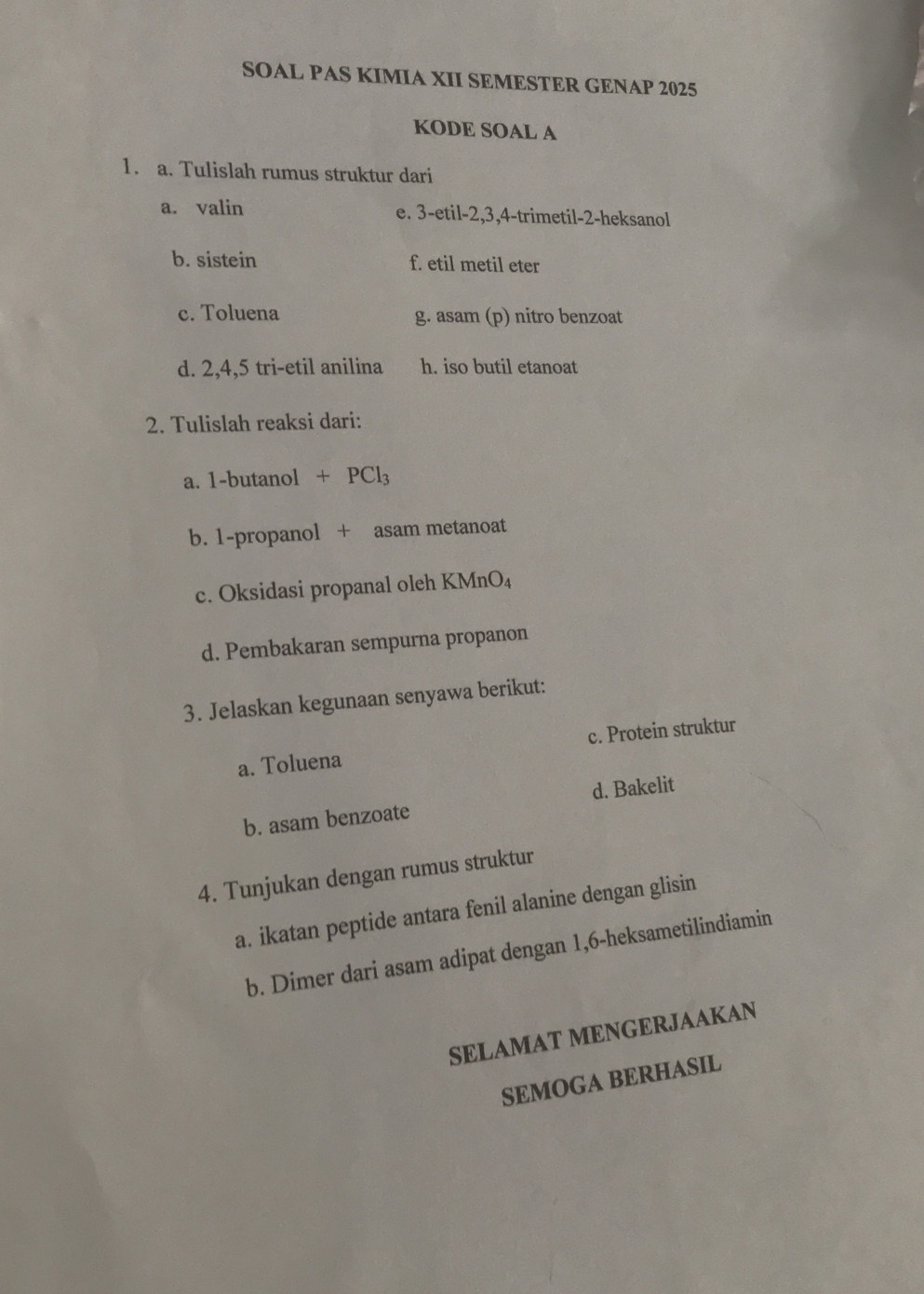 SOAL PAS KIMIA XII SEMESTER GENAP 2025
KODE SOAL A
1. a. Tulislah rumus struktur dari
a. valin e. 3 -etil -2, 3, 4 -trimetil- 2 -heksanol
b. sistein f. etil metil eter
c. Toluena g. asam (p) nitro benzoat
d. 2, 4, 5 tri-etil anilina h. iso butil etanoat
2. Tulislah reaksi dari:
a. 1 -butanol +PCl_3
b. 1-propanol + asam metanoat
c. Oksidasi propanal oleh KMnO₄
d. Pembakaran sempurna propanon
3. Jelaskan kegunaan senyawa berikut:
a. Toluena c. Protein struktur
b. asam benzoate d. Bakelit
4. Tunjukan dengan rumus struktur
a. ikatan peptide antara fenil alanine dengan glisin
b. Dimer dari asam adipat dengan 1,6 -heksametilindiamin
SELAMAT MENGERJAAKAN
SEMOGA BERHASIL