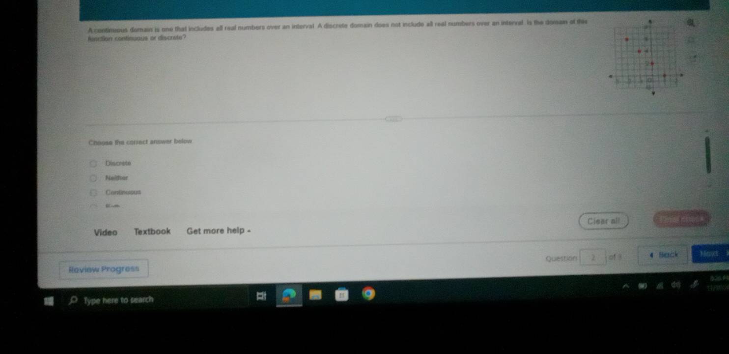 A contimeous domain is one that includes all real numbers over an interval. A discrete domain does not include all real numbers over an interval. Is the domain of the
function continuaus or discrete?
4
Cheose the correct answer below
Discrite
Neither
Continuous
S -h
Vídeo Textbook Get more help - Clear all
Question 4 Back Mant
Raview Progress
Type here to search