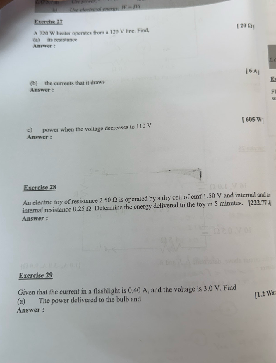 3.7 m Use power, 
b) Use electrical energy. W=IVt
Exercise 27 
[20Ω] 
A 720 W heater operates from a 120 V line. Find, 
(a) its resistance 
Answer : 
L. ( 
[ 6A ] 
E 
(b) the currents that it draws 
Answer : 
FI 
su 
[ 605 W
c) power when the voltage decreases to 110 V
Answer : 
Exercise 28 
An electric toy of resistance 2.50 Ω is operated by a dry cell of emf 1.50 V and internal and a 
internal resistance 0.25 Ω. Determine the energy delivered to the toy in 5 minutes. [ 222.77 J
Answer : 
Exercise 29 
Given that the current in a flashlight is 0.40 A, and the voltage is 3.0 V. Find 
[1.2 Wat 
(a) The power delivered to the bulb and 
Answer :