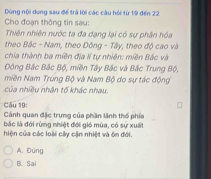 Dùng nội dung sau đế trá lời các câu hỏi từ 19 đến 22
Cho đoạn thông tin sau:
Thiên nhiên nước ta đa dạng lại có sự phân hóa
theo Bắc - Nam, theo Đông - Tây, theo độ cao và
chia thành ba miền địa lí tự nhiên: miền Bắc và
Đông Bắc Bắc Bộ, miền Tây Bắc và Bắc Trung Bộ,
miền Nam Trúng Bộ và Nam Bộ do sự tác động
của nhiều nhân tố khác nhau.
Câu 19:
Cảnh quan đặc trưng của phần lãnh thổ phía
bắc là đới rừng nhiệt đới gió mùa, có sự xuất
hiện của các loài cây cận nhiệt và ôn đới.
A. Đúng
B. Sai