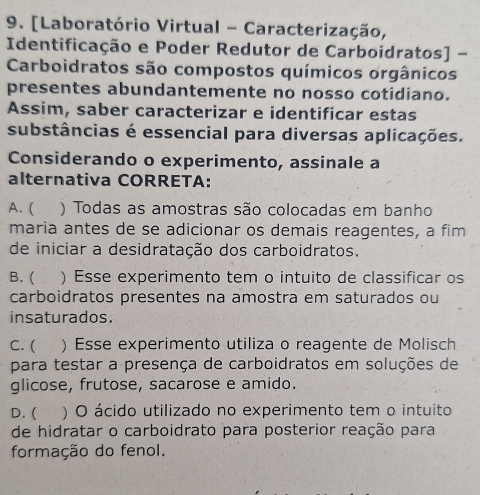 [Laboratório Virtual - Caracterização,
Identificação e Poder Redutor de Carboidratos] -
Carboidratos são compostos químicos orgânicos
presentes abundantemente no nosso cotidiano.
Assim, saber caracterizar e identificar estas
substâncias é essencial para diversas aplicações.
Considerando o experimento, assinale a
alternativa CORRETA:
A. ( ) Todas as amostras são colocadas em banho
maria antes de se adicionar os demais reagentes, a fim
de iniciar a desidratação dos carboidratos.
B. ( . ) Esse experimento tem o intuito de classificar os
carboidratos presentes na amostra em saturados ou
insaturados.
C. ( ) Esse experimento utiliza o reagente de Molisch
para testar a presença de carboidratos em soluções de
glicose, frutose, sacarose e amido.
D. ( ) O ácido utilizado no experimento tem o intuito
de hidratar o carboidrato para posterior reação para
formação do fenol.