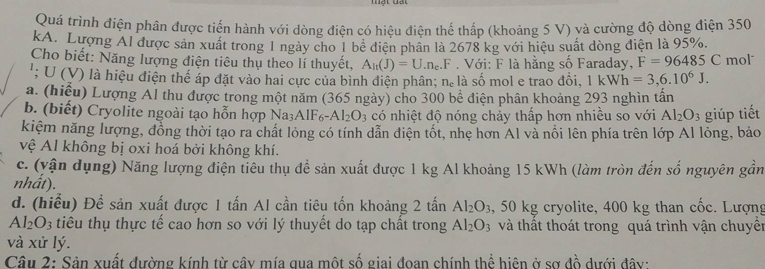 Quá trình điện phân được tiến hành với dòng điện có hiệu điện thế thấp (khoảng 5 V) và cường độ dòng điện 350
kA. Lượng Al được sản xuất trong 1 ngày cho 1 bể điện phân là 2678 kg với hiệu suất dòng điện là 95%.
Cho biết: Năng lượng điện tiêu thụ theo lí thuyết, A_1t(J)=U.n_e.F. Với: F là hằng số Faraday, F=96485C mol
'; U ( V) là hiệu điện thế áp đặt vào hai cực của bình điện phân; n_e là số mol e trao đổi, 1kWh=3,6.10^6J.
a. (hiểu) Lượng Al thu được trong một năm (365 ngày) cho 300 bể điện phân khoảng 293 nghìn tấn
b. (biết) Cryolite ngoài tạo hỗn hợp Na3 AlF_6-Al_2O_3 có nhiệt độ nóng chảy thấp hơn nhiều so với Al_2O_3 giúp tiết
kiệm năng lượng, đồng thời tạo ra chất lỏng có tính dẫn điện tốt, nhẹ hơn Al và nổi lên phía trên lớp Al lỏng, bảo
vệ Al không bị oxi hoá bởi không khí.
c. (yận dụng) Năng lượng điện tiêu thụ để sản xuất được 1 kg Al khoảng 15 kWh (làm tròn đến số nguyên gần
nhất).
d. (hiếu) Để sản xuất được 1 tấn Al cần tiêu tốn khoảng 2 tấn Al_2O_3 , 50 kg cryolite, 400 kg than cốc. Lượng
Al_2O_3 tiêu thụ thực tế cao hơn so với lý thuyết do tạp chất trong Al_2O 3 và thất thoát trong quá trình vận chuyền
và xử lý.
Câu 2: Sản xuất đường kính từ cây mía qua một số giai đoan chính thể hiên ở sơ đồ dưới đây: