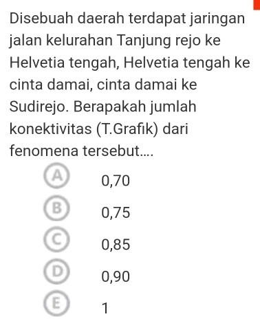 Disebuah daerah terdapat jaringan
jalan kelurahan Tanjung rejo ke
Helvetia tengah, Helvetia tengah ke
cinta damai, cinta damai ke
Sudirejo. Berapakah jumlah
konektivitas (T.Grafık) dari
fenomena tersebut....
a 0,70
B 0,75
C 0,85
D 0,90
E 1