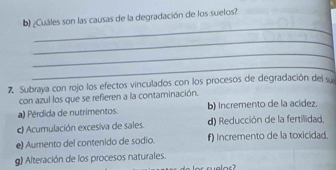 ¿Cuáles son las causas de la degradación de los suelos?
_
_
_
_
7. Subraya con rojo los efectos vinculados con los procesos de degradación del sue
con azul los que se refieren a la contaminación.
a) Pérdida de nutrimentos. b) Incremento de la acidez.
c) Acumulación excesiva de sales. d) Reducción de la fertilidad.
e) Aumento del contenido de sodio. f) Incremento de la toxicidad.
g) Alteración de los procesos naturales.
s s ue los