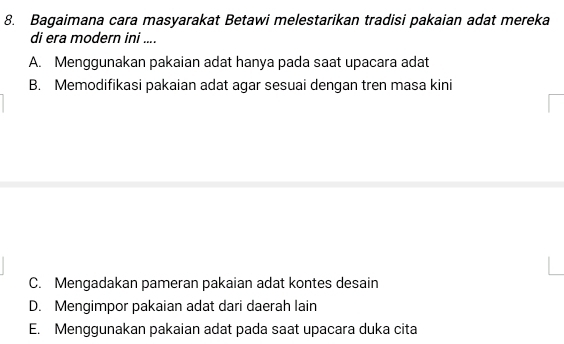 Bagaimana cara masyarakat Betawi melestarikan tradisi pakaian adat mereka
di era modern ini ....
A. Menggunakan pakaian adat hanya pada saat upacara adat
B. Memodifikasi pakaian adat agar sesuai dengan tren masa kini
C. Mengadakan pameran pakaian adat kontes desain
D. Mengimpor pakaian adat dari daerah lain
E. Menggunakan pakaian adat pada saat upacara duka cita