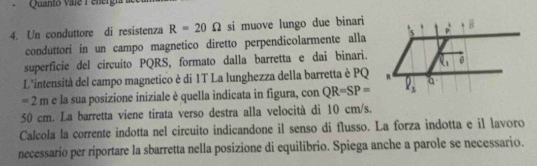 Quanto vale  P energi 
4. Un conduttore di resistenza R=20Omega si muove lungo due binari
conduttorí in un campo magnetico diretto perpendicolarmente alla
superficie del circuito PQRS, formato dalla barretta e dai binari.
L'intensità del campo magnetico è di 1T La lunghezza della barretta è PQ
=2m e la sua posizione iniziale è quella indicata in figura, con QR=SP=
50 cm. La barretta viene tirata verso destra alla velocità di 10 cm/s.
Calcola la corrente indotta nel circuito indicandone il senso di flusso. La forza indotta e il lavoro
necessario per riportare la sbarretta nella posizione di equilibrio. Spiega anche a parole se necessario.