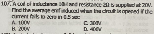 A coil of inductance 10H and resistance 2Ω is supplied at 20V.
Find the average emf induced when the circuit is opened if the
current falls to zero in 0.5 sec
A. 100V C. 300V
B. 200V D. 400V