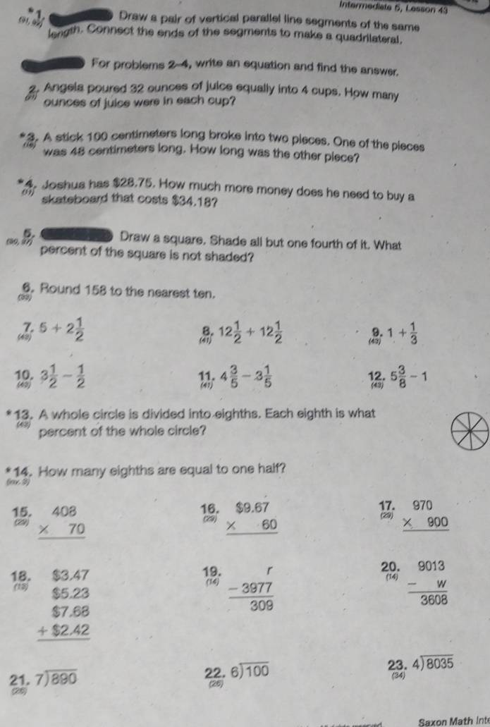 Intermediate 5, Lesson 43
61,
Draw a pair of vertical parallel line segments of the same
length. Connect the ends of the segments to make a quadrilateral.
For problems 2-4, write an equation and find the answer.
2. Angela poured 32 ounces of juice equally into 4 cups. How many
ounces of juice were in each cup?
3. A stick 100 centimeters long broke into two pieces. One of the pieces
(, was 48 centimeters long. How long was the other piece?
4. Joshua has $28.75. How much more money does he need to buy a
09) skateboard that costs $34.18?
5. Draw a square, Shade all but one fourth of it. What
(90, 97) percent of the square is not shaded?
6. Round 158 to the nearest ten.
aay
5+2 1/2 
 12 1/2 +12 1/2 
1+ 1/3 
10. 3 1/2 - 1/2  11. 4 3/5 -3 1/5  12. (43) 5 3/8 -1
(49) (41)
13. A whole circle is divided into eighths. Each eighth is what
(43) percent of the whole circle?
14. How many eighths are equal to one half?
(x 3)
15. beginarrayr 408 * 70 hline endarray beginarrayr $9.67 * 60 hline endarray beginarrayr 970 * 900 hline endarray
29)
18. 19.  (-3977)/309 
(18) beginarrayr $3.47 $5.23 $7.68 +$2.42 hline endarray
20. beginarrayr 9013 -w hline 3608endarray
(14)
(14)
21. beginarrayr 7encloselongdiv 880endarray
2 2. beginarrayr 6encloselongdiv 100endarray 23.4encloselongdiv 8035 (34)
(28)
9)
Saxon Math Int