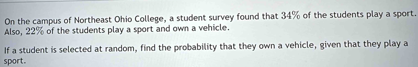 On the campus of Northeast Ohio College, a student survey found that 34% of the students play a sport. 
Also, 22% of the students play a sport and own a vehicle. 
If a student is selected at random, find the probability that they own a vehicle, given that they play a 
sport.