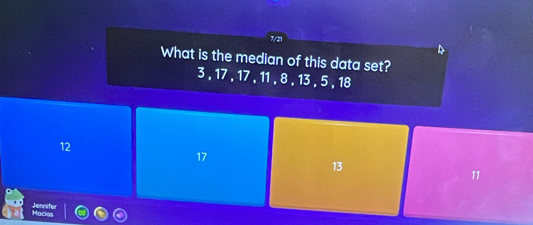 7/21
What is the median of this data set?
3 , 17 , 17 , 11 , 8 , 13 , 5 , 18
12
17
13
11
Jennifer
Macias