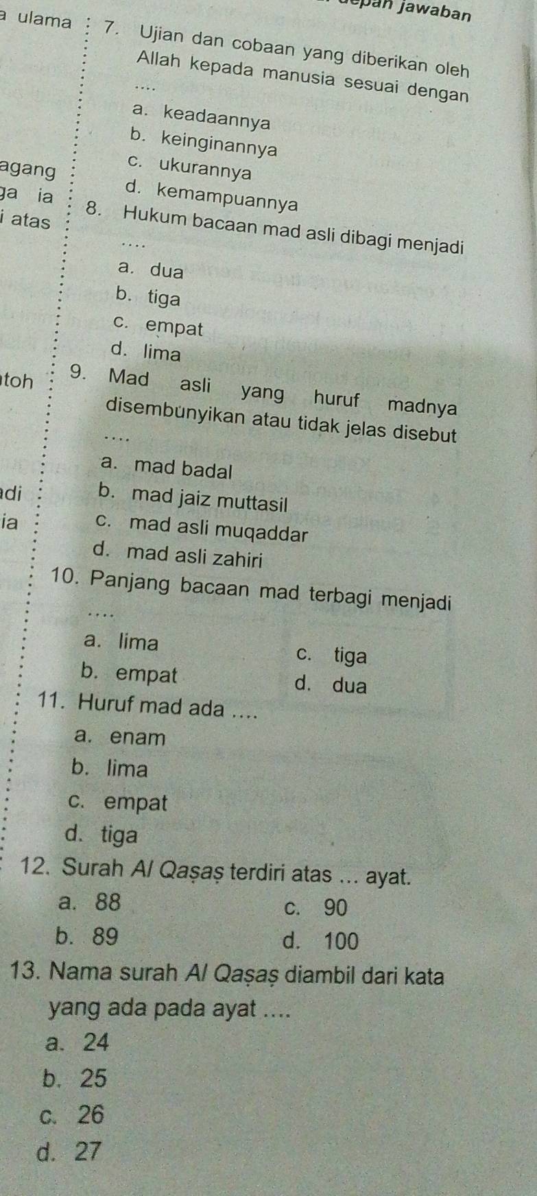 jepán jawaban
a ulama 7. Ujian dan cobaan yang diberikan oleh
Allah kepada manusia sesuai dengan
a. keadaannya
b. keinginannya
c. ukurannya
agang d. kemampuannya
i atas
ga ia 8. Hukum bacaan mad asli dibagi menjadi
a. dua
b. tiga
c. empat
d. lima
toh
9. Mad asli yang huruf madnya
disembunyikan atau tidak jelas disebut
a. mad badal
di
b. mad jaiz muttasil
ia
c. mad asli muqaddar
d. mad asli zahiri
10. Panjang bacaan mad terbagi menjadi
a. lima c. tiga
b. empat dà dua
11. Huruf mad ada ....
a. enam
b. lima
c. empat
d. tiga
12. Surah A/ Qaşaş terdiri atas ... ayat.
a. 88 c. 90
b. 89 d. 100
13. Nama surah A/ Qaşaş diambil dari kata
yang ada pada ayat ....
a. 24
b. 25
c. 26
d. 27