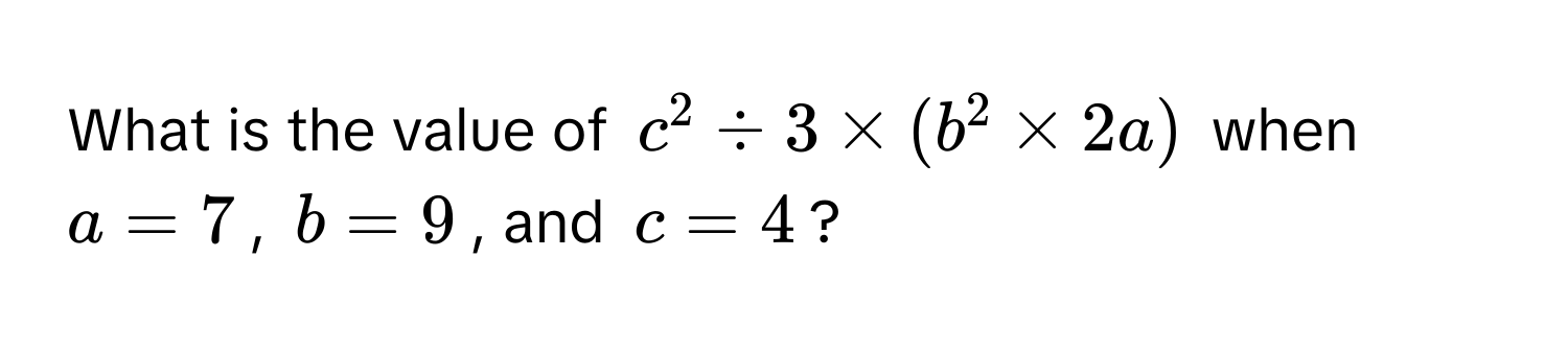 What is the value of $c^2 / 3 * (b^2 * 2a)$ when $a = 7$, $b = 9$, and $c = 4$?