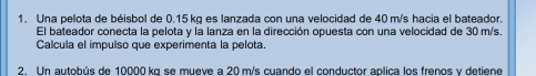 Una pelota de béisbol de 0.15 kg es lanzada con una velocidad de 40 m/s hacia el bateador. 
El bateador conecta la pelota y la lanza en la dirección opuesta con una velocidad de 30 m/s. 
Calcula el impulso que experimenta la pelota. 
2. Un autobús de 10000 kg se mueve a 20 m/s cuando el conductor aplica los frenos y detiene