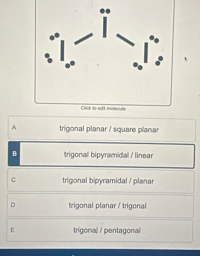 A trigonal planar / square planar
B trigonal bipyramidal / linear
C trigonal bipyramidal / planar
D trigonal planar / trigonal
E trigonal / pentagonal