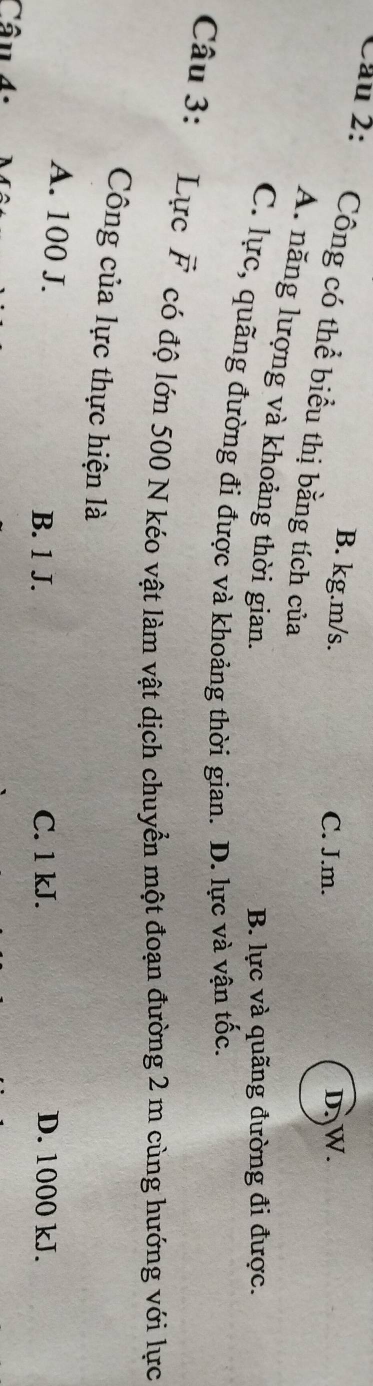 B. kg.m/s. D. W.
C. J.m.
Cầu 2: Công có thể biểu thị bằng tích của
A. năng lượng và khoảng thời gian.
B. lực và quãng đường đi được.
C. lực, quãng đường đi được và khoảng thời gian. D. lực và vận tốc.
Câu 3: Lực vector F có độ lớn 500 N kéo vật làm vật dịch chuyển một đoạn đường 2 m cùng hướng với lực
Công của lực thực hiện là
A. 100 J.
B. 1 J. C. 1 kJ. D. 1000 kJ.
â