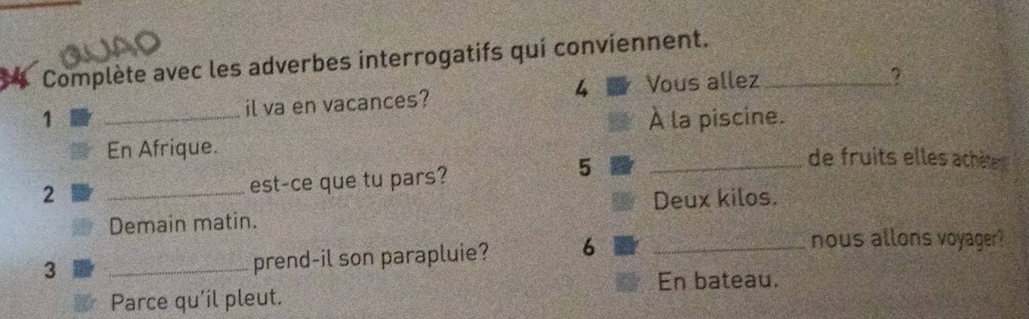 JA 
Complète avec les adverbes interrogatifs qui conviennent._ 
4 Vous allez 
1 _il va en vacances? 
À la piscine. 
En Afrique. _de fruits elles achète 
2 _est-ce que tu pars? 
5 
Deux kilos. 
Demain matin. 
3 
_prend-il son parapluie? 6_ 
nous allons voyager? 
En bateau. 
Parce qu'il pleut.