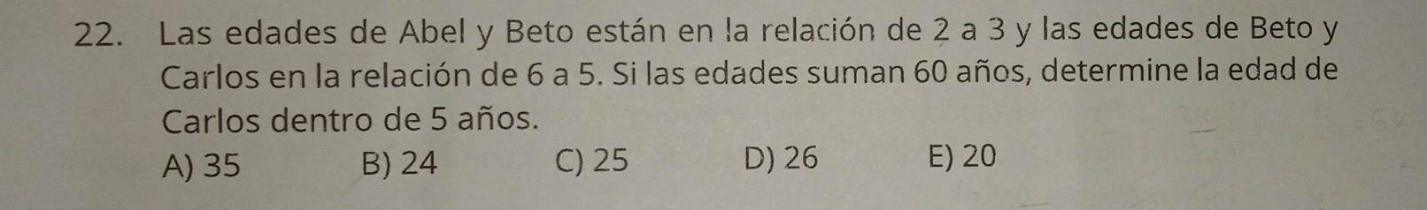 Las edades de Abel y Beto están en la relación de 2 a 3 y las edades de Beto y
Carlos en la relación de 6 a 5. Si las edades suman 60 años, determine la edad de
Carlos dentro de 5 años.
A) 35 B) 24 C) 25 D) 26 E) 20