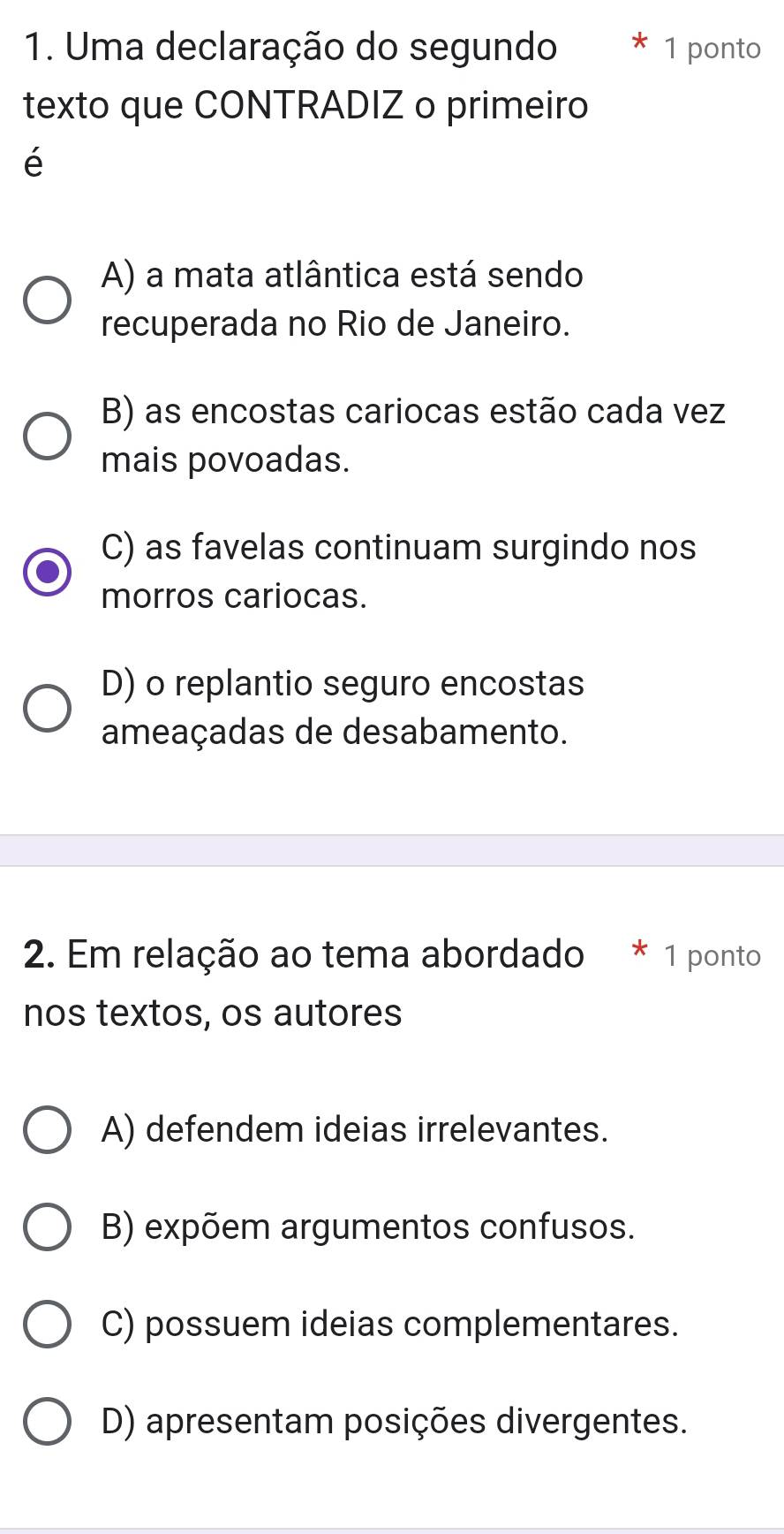 Uma declaração do segundo 1 ponto
texto que CONTRADIZ o primeiro
é
A) a mata atlântica está sendo
recuperada no Rio de Janeiro.
B) as encostas cariocas estão cada vez
mais povoadas.
C) as favelas continuam surgindo nos
morros cariocas.
D) o replantio seguro encostas
ameaçadas de desabamento.
2. Em relação ao tema abordado * 1 ponto
nos textos, os autores
A) defendem ideias irrelevantes.
B) expõem argumentos confusos.
C) possuem ideias complementares.
D) apresentam posições divergentes.