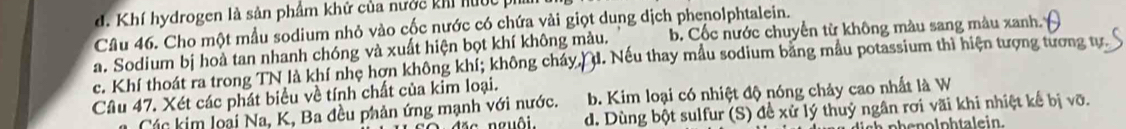 d. Khí hydrogen là sản phẩm khử của nước khi hước ph
Câu 46. Cho một mẫu sodium nhỏ vào cốc nước có chứa vài giọt dung dịch phenolphtalein.
a. Sodium bị hoà tan nhanh chóng và xuất hiện bọt khí không màu. b Cốc nước chuyển từ không màu sang màu xanh.
c. Khí thoát ra trong TN là khí nhẹ hơn không khí; không cháy,/ đ. Nếu thay mẫu sodium bằng mẫu potassium thì hiện tượng tương tự
Cầu 47. Xét các phát biểu về tính chất của kim loại.
Các kim loại Na, K, Ba đều phản ứng mạnh với nước. b. Kim loại có nhiệt độ nóng chảy cao nhất là W
* nguôi. d. Dùng bột sulfur (S) đề xử lý thuỷ ngân rơi vãi khi nhiệt kế bị vỡ.