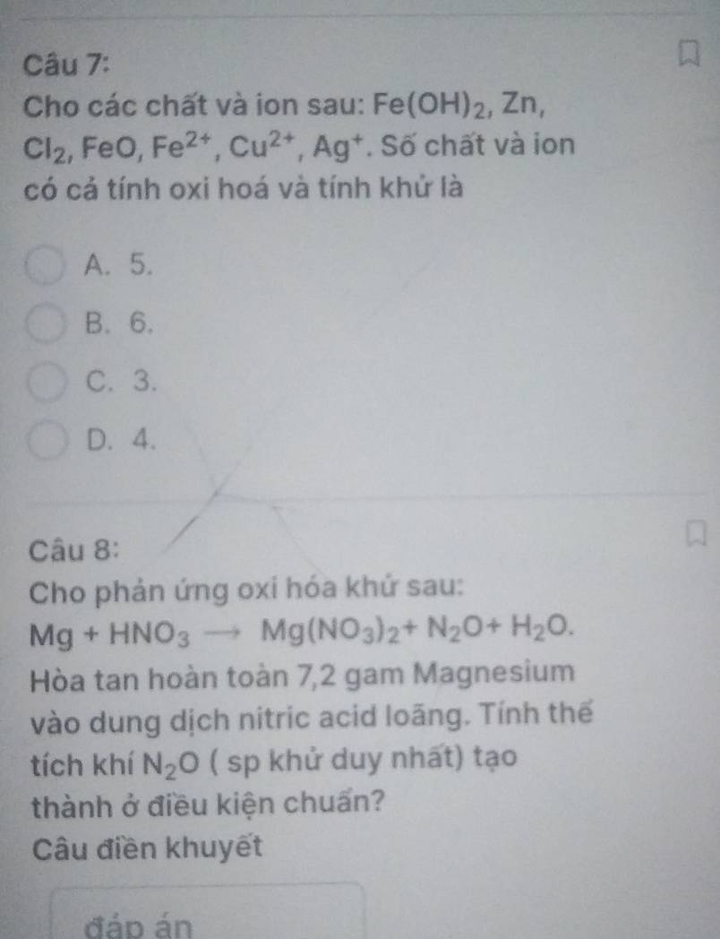 Cho các chất và ion sau: Fe(OH)_2, Zn,
Cl_2, FeO, Fe^(2+), Cu^(2+), Ag^+. Số chất và ion
có cả tính oxi hoá và tính khử là
A. 5.
B. 6.
C. 3.
D. 4.
Câu 8:
Cho phản ứng oxi hóa khứ sau:
Mg+HNO_3to Mg(NO_3)_2+N_2O+H_2O. 
Hòa tan hoàn toàn 7,2 gam Magnesium
vào dung dịch nitric acid loãng. Tính thế
tích khí N_2O ( sp khử duy nhất) tạo
thành ở điều kiện chuẩn?
Câu điền khuyết
đáp án