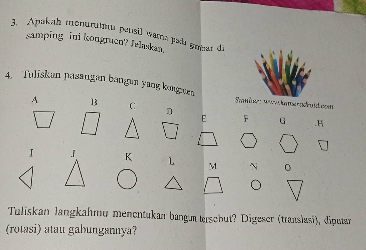 Apakah menurutmu pensil warna pada gambar di 
samping ini kongruen? Jelaskan. 
4. Tuliskan pasangan bangun yang kongruen. 
A 
Sumber: www.kameradroid.com 
B C D 
E 
F G . H
I 
J
K
L M N° 
Tuliskan langkahmu menentukan bangun tersebut? Digeser (translasi), diputar 
(rotasi) atau gabungannya?