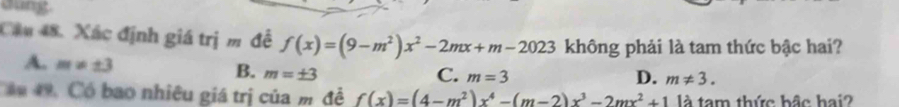 dung
Cầu 48. Xác định giá trị m để f(x)=(9-m^2)x^2-2mx+m-2023 không phải là tam thức bậc hai?
A. m!= ± 3 m=± 3
B.
D.
C. m=3 m!= 3. 
Cân 49. Có bao nhiêu giá trị của m đề f(x)=(4-m^2)x^4-(m-2)x^3-2mx^2+1 là tam thức bậc hai?