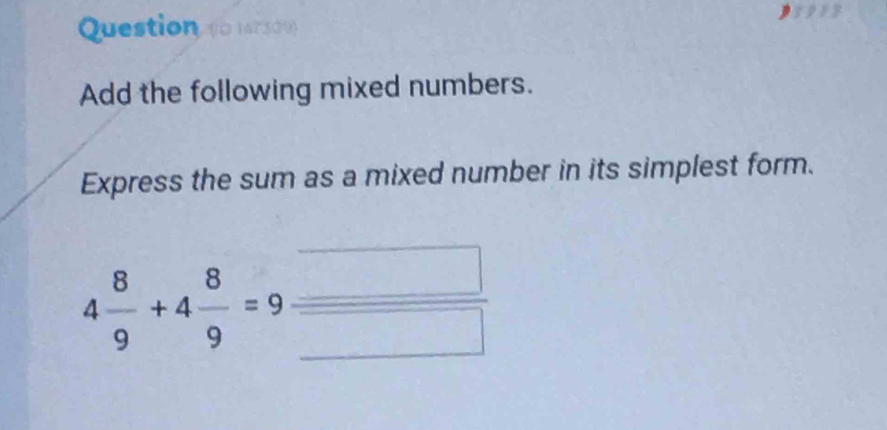 Add the following mixed numbers. 
Express the sum as a mixed number in its simplest form.
4 8/9 +4 8/9 =9  □ /□  