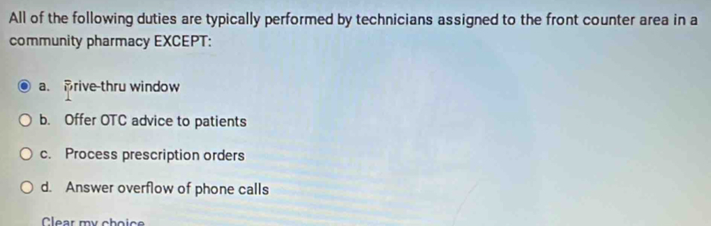 All of the following duties are typically performed by technicians assigned to the front counter area in a
community pharmacy EXCEPT:
a. Brive-thru window
b. Offer OTC advice to patients
c. Process prescription orders
d. Answer overflow of phone calls
Clear my choic