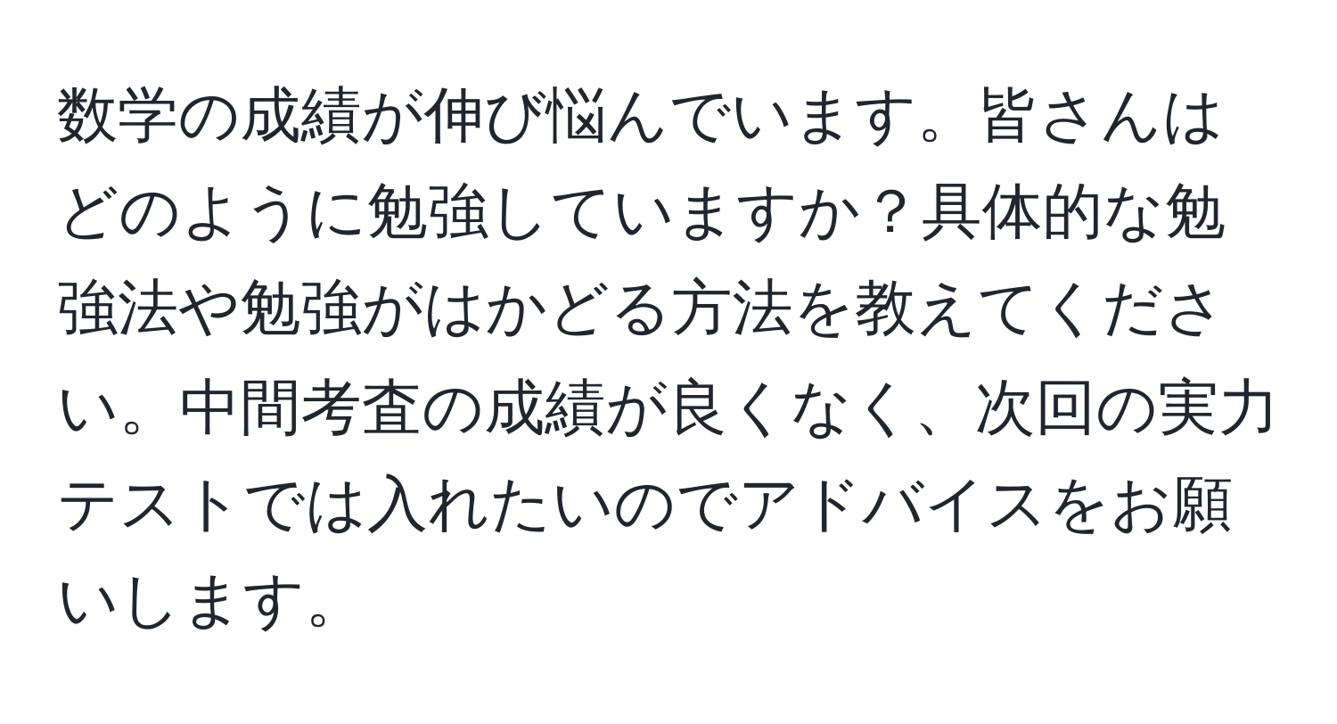 数学の成績が伸び悩んでいます。皆さんはどのように勉強していますか？具体的な勉強法や勉強がはかどる方法を教えてください。中間考査の成績が良くなく、次回の実力テストでは入れたいのでアドバイスをお願いします。