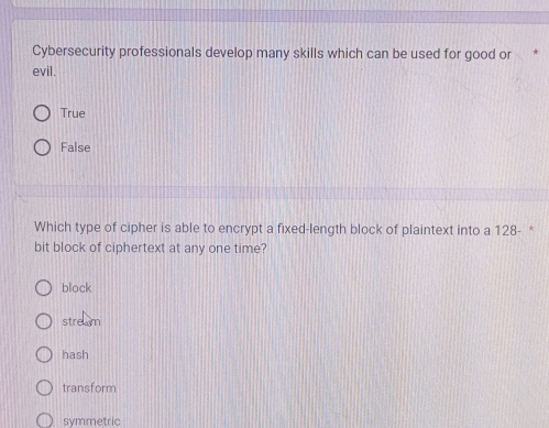Cybersecurity professionals develop many skills which can be used for good or *
evil.
True
False
Which type of cipher is able to encrypt a fixed-length block of plaintext into a 128 - *
bit block of ciphertext at any one time?
block
stream
hash
transform
symmetric