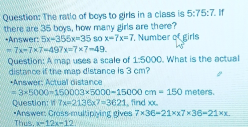 The ratio of boys to girls in a class is 5:75:7. If 
there are 35 boys, how many girls are there? 
•Answer: 5x=355x=35 so x=7x=7 Number of girls
=7x=7* 7=497x=7* 7=49. 
Question: A map uses a scale of 1:5000. What is the actual 
distance if the map distance is 3 cm? 
•Answer: Actual distance
=3* 5000=150003* 5000=15000cm=150 meters. 
Question: If 7x=2136* 7=3621 , find xx. 
•Answer: Cross-multiplying gives 7* 36=21* x7* 36=21* x. 
Thus. x=12x=12.