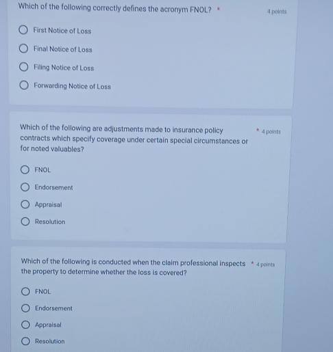 Which of the following correctly defines the acronym FNOL? * 4 points
First Notice of Loss
Final Notice of Loss
Filing Notice of Loss
Forwarding Notice of Loss
Which of the following are adjustments made to insurance policy 4 points
contracts which specify coverage under certain special circumstances or
for noted valuables?
FNOL
Endorsement
Appraisal
Resolution
Which of the following is conducted when the claim professional inspects * 4 points
the property to determine whether the loss is covered?
FNOL
Endorsement
Appraisal
Resolution