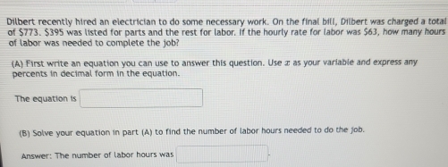 Dilbert recently hired an electrician to do some necessary work. On the final bill, Dilbert was charged a total 
of $773. $395 was listed for parts and the rest for labor. If the hourly rate for labor was $63, how many hours
of labor was needed to complete the job? 
(A) First write an equation you can use to answer this question. Use æ as your variable and express any 
percents in decimal form in the equation. 
The equation is □ 
(B) Solve your equation in part (A) to find the number of labor hours needed to do the job. 
Answer: The number of labor hours was □.